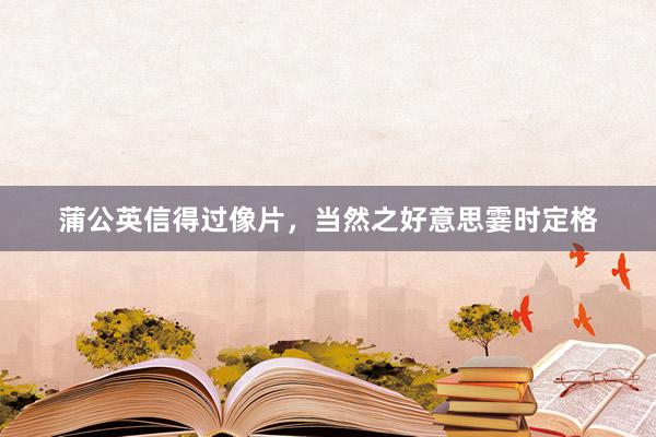 蒲公英信得过像片，当然之好意思霎时定格