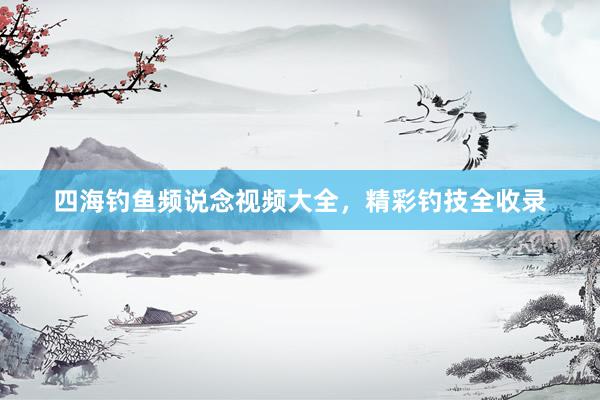 四海钓鱼频说念视频大全，精彩钓技全收录