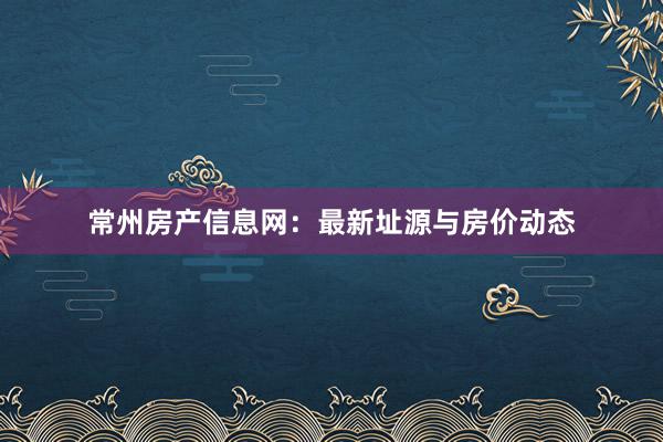 常州房产信息网:最新址源与房价动态