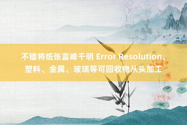 不错将纸张富峰千明 Error Resolution、塑料、金属、玻璃等可回收物从头加工